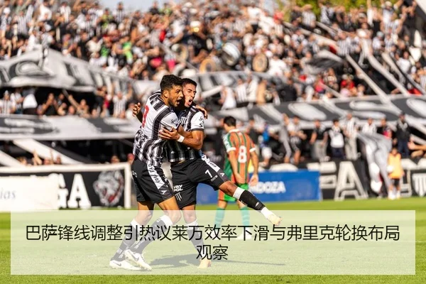 巴萨锋线调整引热议莱万效率下滑与弗里克轮换布局观察