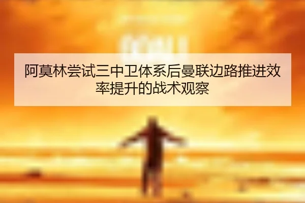 阿莫林尝试三中卫体系后曼联边路推进效率提升的战术观察